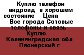 Куплю телефон андроид, в хорошем состояние  › Цена ­ 1 000 - Все города Сотовые телефоны и связь » Куплю   . Калининградская обл.,Пионерский г.